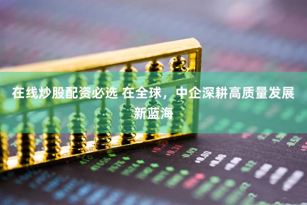 在线炒股配资必选 在全球，中企深耕高质量发展新蓝海
