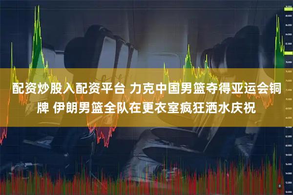 配资炒股入配资平台 力克中国男篮夺得亚运会铜牌 伊朗男篮全队在更衣室疯狂洒水庆祝