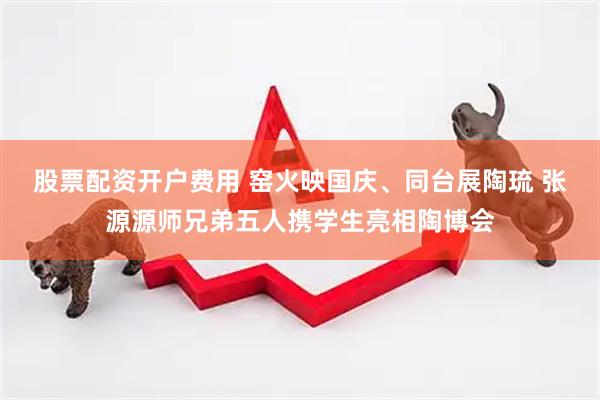 股票配资开户费用 窑火映国庆、同台展陶琉 张源源师兄弟五人携学生亮相陶博会