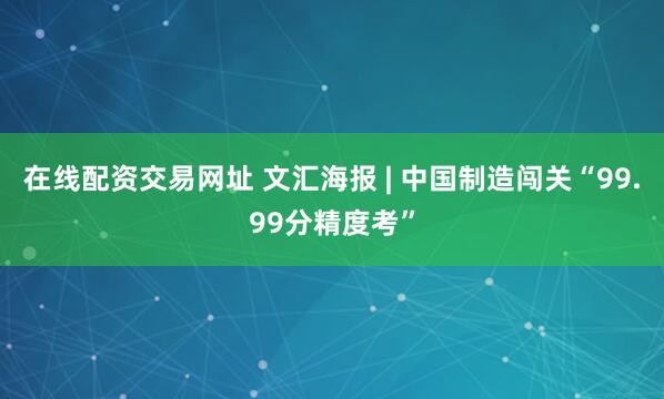 在线配资交易网址 文汇海报 | 中国制造闯关“99.99分精度考”