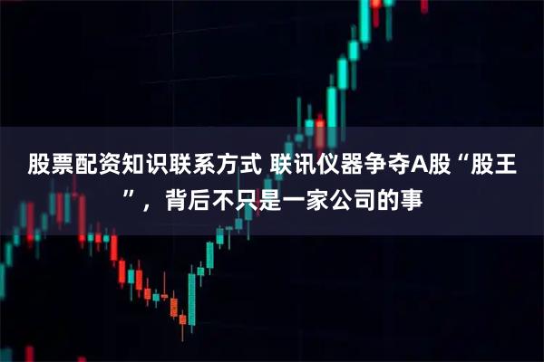 股票配资知识联系方式 联讯仪器争夺A股“股王”，背后不只是一家公司的事