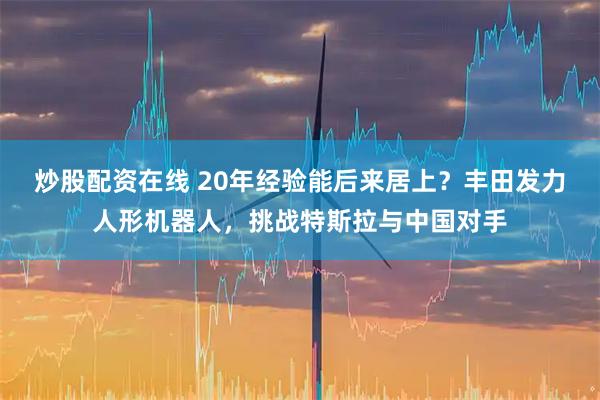 炒股配资在线 20年经验能后来居上？丰田发力人形机器人，挑战特斯拉与中国对手