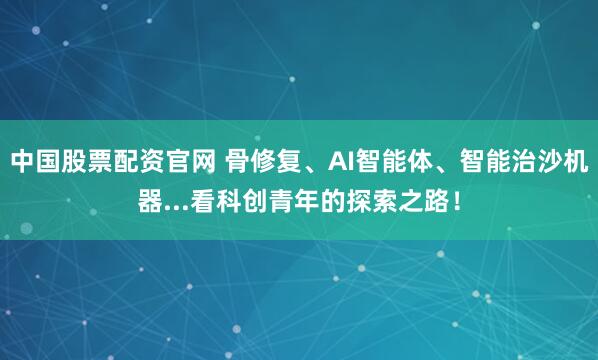 中国股票配资官网 骨修复、AI智能体、智能治沙机器...看科创青年的探索之路！